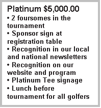 Text Box: Platinum $5,000.00
 2 foursomes in the tournament
 Sponsor sign at registration table
 Recognition in our local and national newsletters
 Recognition on our website and program
 Platinum Tee signage
 Lunch before tournament for all golfers
