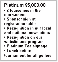 Text Box: Platinum $5,000.00
� 2 foursomes in the tournament
� Sponsor sign at registration table
� Recognition in our local and national newsletters
� Recognition on our website and program
� Platinum Tee signage
� Lunch before tournament for all golfers

