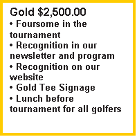 Text Box: Gold $2,500.00
 Foursome in the tournament
 Recognition in our newsletter and program
 Recognition on our website
 Gold Tee Signage
 Lunch before tournament for all golfers

