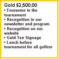 Text Box: Gold $2,500.00
� Foursome in the tournament
� Recognition in our newsletter and program
� Recognition on our website
� Gold Tee Signage
� Lunch before tournament for all golfers


