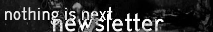Formed in the early Spring of 2001, the NothingIsNext.com Newsletter is a joint effort between NothingIsNext.com and The NIN Hotline (www.theninhotline.net) to deliver quality Nine Inch Nails directly to users in whatever format necessary. 