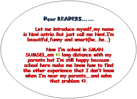 Oval: Dear READERS��
Let me introduce myself,my name is Novi astria.But just call me Novi.I�m beautiful,funny and smart(he..he..)
Now I�m school in SMAN SUMSEL,em L long distance with my parents but I�m still happy because school here make me know how to find the other experience that I don�t know when I�m near my parents�.and solve that problem J.
I just want you know about me eventhought little only�if you want to know more about me�just follow me wherever� J
