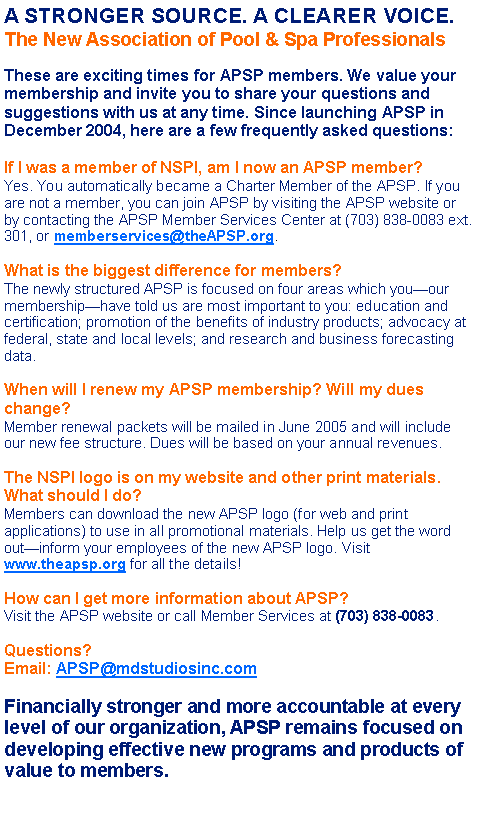 Text Box: A STRONGER SOURCE. A CLEARER VOICE.The New Association of Pool & Spa ProfessionalsThese are exciting times for APSP members. We value your membership and invite you to share your questions and suggestions with us at any time. Since launching APSP in December 2004, here are a few frequently asked questions:If I was a member of NSPI, am I now an APSP member?Yes. You automatically became a Charter Member of the APSP. If you are not a member, you can join APSP by visiting the APSP website or by contacting the APSP Member Services Center at (703) 838-0083 ext. 301, or memberservices@theAPSP.org.What is the biggest difference for members?The newly structured APSP is focused on four areas which you�our membership�have told us are most important to you: education and certification; promotion of the benefits of industry products; advocacy at federal, state and local levels; and research and business forecasting data.When will I renew my APSP membership? Will my dues change?Member renewal packets will be mailed in June 2005 and will include our new fee structure. Dues will be based on your annual revenues.The NSPI logo is on my website and other print materials. What should I do?Members can download the new APSP logo (for web and print applications) to use in all promotional materials. Help us get the word out�inform your employees of the new APSP logo. Visit www.theapsp.org for all the details!How can I get more information about APSP?Visit the APSP website or call Member Services at (703) 838-0083. Questions?Email: APSP@mdstudiosinc.comFinancially stronger and more accountable at every level of our organization, APSP remains focused on developing effective new programs and products of value to members.