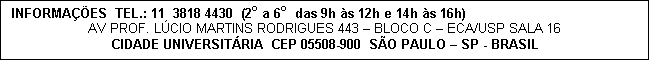 Caixa de texto: INFORMA��ES  TEL.: 11  3818 4430  (2o a 6o  das 9h �s 12h e 14h �s 16h)
AV PROF. L�CIO MARTINS RODRIGUES 443 � BLOCO C � ECA/USP SALA 16
CIDADE UNIVERSIT�RIA  CEP 05508-900  S�O PAULO � SP - BRASIL
