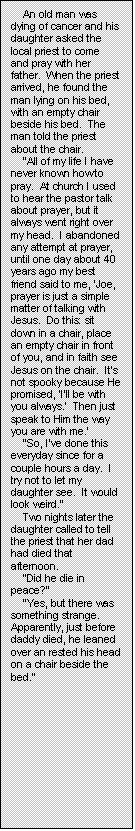 Text Box: An old man was dying of cancer and his daughter asked the local priest to come and pray with her father.  When the priest arrived, he found the man lying on his bed, with an empty chair beside his bed.  The man told the priest about the chair.
�All of my life I have never known how to pray.  At church I used to hear the pastor talk about prayer, but it always went right over my head.  I abandoned any attempt at prayer, until one day about 40 years ago my best friend said to me, �Joe, prayer is just a simple matter of talking with Jesus.  Do this: sit down in a chair, place an empty chair in front of you, and in faith see Jesus on the chair.  It�s not spooky because He promised, �I�ll be with you always.�  Then just speak to Him the way you are with me.�
�So, I�ve done this everyday since for a couple hours a day.  I try not to let my daughter see.  It would look weird.�
Two nights later the daughter called to tell the priest that her dad had died that afternoon.
�Did he die in peace?�
�Yes, but there was something strange.  Apparently, just before daddy died, he leaned over an rested his head on a chair beside the bed.�
