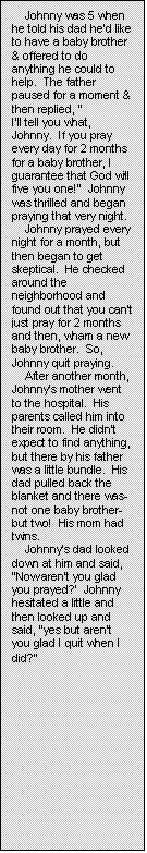 Text Box: Johnny was 5 when he told his dad he�d like to have a baby brother & offered to do anything he could to help.  The father paused for a moment & then replied, �
I�ll tell you what, Johnny.  If you pray every day for 2 months for a baby brother, I guarantee that God will five you one!�  Johnny was thrilled and began praying that very night.
Johnny prayed every night for a month, but then began to get skeptical.  He checked around the neighborhood and found out that you can�t just pray for 2 months and then, wham a new baby brother.  So, Johnny quit praying.
After another month, Johnny�s mother went to the hospital.  His parents called him into their room.  He didn�t expect to find anything, but there by his father was a little bundle.  His dad pulled back the blanket and there was-not one baby brother-but two!  His mom had twins.
Johnny�s dad looked down at him and said,  �Now aren�t you glad you prayed?�  Johnny hesitated a little and then looked up and said, �yes but aren�t you glad I quit when I did?�
