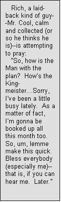 Text Box: Rich, a laid-back kind of guy--Mr. Cool, calm and collected (or so he thinks he is)--is attempting to pray:
�So, how is the Man with the plan?  How�s the King-meister�Sorry, I�ve been a little busy lately.  As a matter of fact, I�m gonna be booked up all this month too.  So, um, lemme make this quick.  Bless everybody (especially me)--that is, if you can hear me.  Later.�
