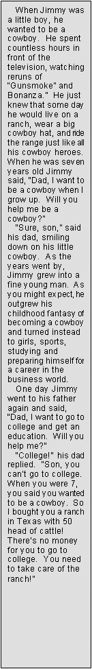 Text Box: When Jimmy was a little boy, he wanted to be a cowboy.  He spent countless hours in front of the television, watching reruns of �Gunsmoke� and Bonanza.�  He just knew that some day he would live on a ranch, wear a big cowboy hat, and ride the range just like all his cowboy heroes.  When he was seven years old Jimmy said, �Dad, I want to be a cowboy when I grow up.  Will you help me be a cowboy?�
�Sure, son,� said his dad, smiling down on his little cowboy.  As the years went by, Jimmy grew into a fine young man.  As you might expect, he outgrew his childhood fantasy of becoming a cowboy and turned instead to girls, sports, studying and preparing himself for a career in the business world.
One day Jimmy went to his father again and said, �Dad, I want to go to college and get an education.  Will you help me?�
�College!�  his dad replied.  �Son, you can�t go to college.  When you were 7, you said you wanted to be a cowboy.  So I bought you a ranch in Texas with 50 head of cattle!  There�s no money for you to go to college.  You need to take care of the ranch!�
