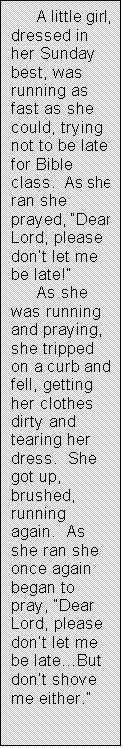 Text Box:      A little girl, dressed in her Sunday best, was running as fast as she could, trying not to be late for Bible class.  As she ran she prayed, �Dear Lord, please don�t let me be late!�
     As she was running and praying, she tripped on a curb and fell, getting her clothes dirty and tearing her dress.  She got up, brushed, running again.  As she ran she once again began to pray, �Dear Lord, please don�t let me be late�But don�t shove me either.�
