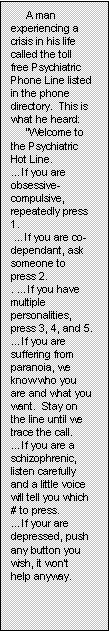 Text Box:      A man experiencing a crisis in his life called the toll free Psychiatric Phone Line listed in the phone directory.  This is what he heard:
     �Welcome to the Psychiatric Hot Line.
�If you are obsessive-compulsive, repeatedly press 1.
 �If you are co-dependant, ask someone to press 2.
. �If you have multiple personalities, press 3, 4, and 5.
�If you are suffering from paranoia, we know who you are and what you want.  Stay on the line until we trace the call.
�If you are a schizophrenic, listen carefully and a little voice will tell you which # to press.
�If your are depressed, push any button you wish, it won�t help anyway.
