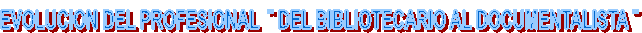 EVOLUCION DEL PROFESIONAL  � DEL BIBLIOTECARIO AL DOCUMENTALISTA �