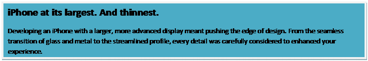 Text Box: iPhone at its largest. And thinnest.
Developing an iPhone with a larger, more advanced display meant pushing the edge of design. From the seamless transition of glass and metal to the streamlined profile, every detail was carefully considered to enhanced your experience.
