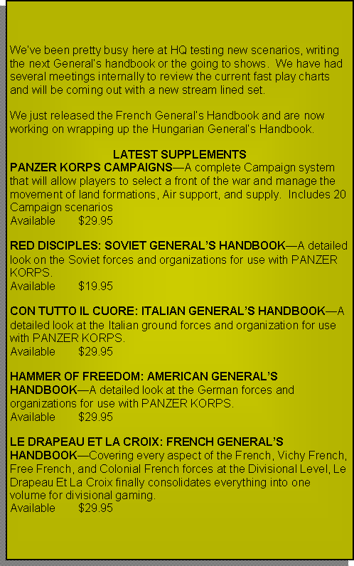 Text Box: We�ve been pretty busy here at HQ testing new scenarios, writing the next General�s handbook or going to shows.  We have had several meetings internally to review the current fast play charts and will be coming out with a new stream lined set.We just released the French General�s Handbook and are now working on wrapping up the Hungarian General�s Handbook.  Improved WEBSITE is also in the works!LATEST SUPPLEMENTSPANZER KORPS CAMPAIGNS�A complete Campaign system that will allow players to select a front of the war and manage the movement of land formations, Air support, and supply.  Includes 20 Campaign scenarios  Available	$29.95RED DISCIPLES: SOVIET GENERAL�S HANDBOOK�A detailed look on the Soviet forces and organizations for use with PANZER KORPS.Available	$19.95CON TUTTO IL CUORE: ITALIAN GENERAL�S HANDBOOK�A detailed look at the Italian ground forces and organization for use with PANZER KORPS.Available	$29.95HAMMER OF FREEDOM: AMERICAN GENERAL�S HANDBOOK�A detailed look at the German forces and organizations for use with PANZER KORPS.Available 	$29.95LE DRAPEAU ET LA CROIX: FRENCH GENERAL�S HANDBOOK�Covering every aspect of the French, Vichy French, Free French, and Colonial French forces at the Divisional Level, Le Drapeau Et La Croix finally consolidates everything into one volume for divisional gaming.Available	$29.95