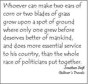 Text Box: Whoever can make two ears of corn or two blades of grass grow upon a spot of ground where only one grew before deserves better of mankind, and does more essential service to his country, than the whole race of politicians put together. 
Jonathan Swift
Gulliver�s Travels
