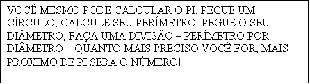Caixa de texto: VOC� MESMO PODE CALCULAR O PI. PEGUE UM C�RCULO, CALCULE SEU PER�METRO. PEGUE O SEU DI�METRO, FA�A UMA DIVIS�O � PER�METRO POR DI�METRO � QUANTO MAIS PRECISO VOC� FOR, MAIS PR�XIMO DE PI SER� O N�MERO!