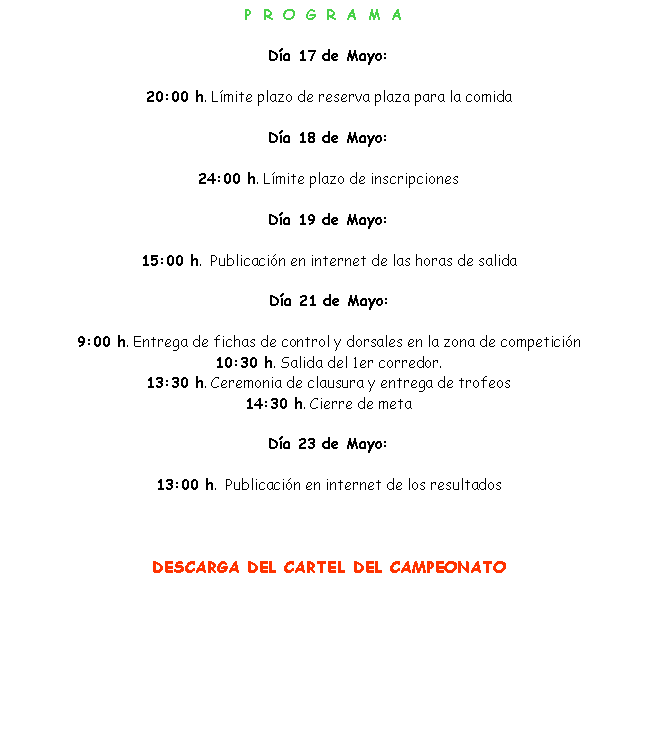 Cuadro de texto: PROGRAMAD�a 17 de Mayo:20:00 h. L�mite plazo de reserva plaza para la comidaD�a 18 de Mayo:24:00 h. L�mite plazo de inscripcionesD�a 19 de Mayo:15:00 h.  Publicaci�n en internet de las horas de salidaD�a 21 de Mayo: 9:00 h. Entrega de fichas de control y dorsales en la zona de competici�n10:30 h. Salida del 1er corredor.13:30 h. Ceremonia de clausura y entrega de trofeos14:30 h. Cierre de metaD�a 23 de Mayo:13:00 h.  Publicaci�n en internet de los resultadosDESCARGA DEL CARTEL DEL CAMPEONATO