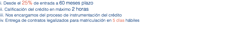 i. Desde el 25% de entrada a 60 meses plazo
ii. Calificación del crédito en máximo 2 horas
iii. Nos encargamos del proceso de instrumentación del crédito
iv. Entrega de contratos legalizados para matriculación en 5 días hábiles
