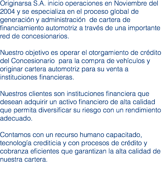 Originarsa S.A. inicio operaciones en Noviembre del 2004 y se especializa en el proceso global de generación y administración de cartera de financiamiento automotriz a través de una importante red de concesionarios. Nuestro objetivo es operar el otorgamiento de crédito del Concesionario para la compra de vehículos y originar cartera automotriz para su venta a instituciones financieras. Nuestros clientes son instituciones financiera que desean adquirir un activo financiero de alta calidad que permita diversificar su riesgo con un rendimiento adecuado. Contamos con un recurso humano capacitado, tecnología crediticia y con procesos de crédito y cobranza eficientes que garantizan la alta calidad de nuestra cartera. 