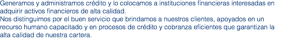 Generamos y administramos crédito y lo colocamos a instituciones financieras interesadas en adquirir activos financieros de alta calidad. Nos distinguimos por el buen servicio que brindamos a nuestros clientes, apoyados en un recurso humano capacitado y en procesos de crédito y cobranza eficientes que garantizan la alta calidad de nuestra cartera.
