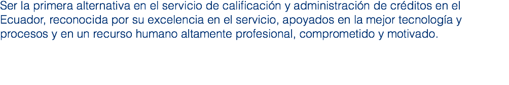 Ser la primera alternativa en el servicio de calificación y administración de créditos en el Ecuador, reconocida por su excelencia en el servicio, apoyados en la mejor tecnología y procesos y en un recurso humano altamente profesional, comprometido y motivado.