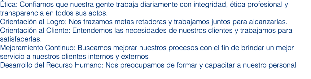 Ética: Confiamos que nuestra gente trabaja diariamente con integridad, ética profesional y transparencia en todos sus actos.
Orientación al Logro: Nos trazamos metas retadoras y trabajamos juntos para alcanzarlas.
Orientación al Cliente: Entendemos las necesidades de nuestros clientes y trabajamos para satisfacerlas.
Mejoramiento Continuo: Buscamos mejorar nuestros procesos con el fin de brindar un mejor servicio a nuestros clientes internos y externos
Desarrollo del Recurso Humano: Nos preocupamos de formar y capacitar a nuestro personal
