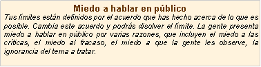 Cuadro de texto: Miedo a hablar en p�blicoTus l�mites est�n definidos por el acuerdo que has hecho acerca de lo que es posible. Cambia este acuerdo y podr�s disolver el l�mite. La gente presenta miedo a hablar en p�blico por varias razones, que incluyen el miedo a las cr�ticas, el miedo al fracaso, el miedo a que la gente les observe, la ignorancia del tema a tratar.
