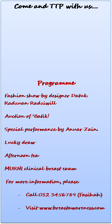 Text Box: Come and TTP with us�.
&nbsp;
&nbsp;
&nbsp;
&nbsp;
&nbsp;
Programme
�&nbsp;&nbsp;&nbsp;&nbsp;&nbsp;&nbsp;&nbsp;&nbsp; Fashion show by designer Datuk Radzuan Radziwill
�&nbsp;&nbsp;&nbsp;&nbsp;&nbsp;&nbsp;&nbsp;&nbsp; Auction of �Batik� 
�&nbsp;&nbsp;&nbsp;&nbsp;&nbsp;&nbsp;&nbsp;&nbsp; Special performance by Anuar Zain.
�&nbsp;&nbsp;&nbsp;&nbsp;&nbsp;&nbsp;&nbsp;&nbsp; Lucky draw 
�&nbsp;&nbsp;&nbsp;&nbsp;&nbsp;&nbsp;&nbsp;&nbsp; Afternoon tea
�&nbsp;&nbsp;&nbsp;&nbsp;&nbsp;&nbsp;&nbsp;&nbsp; MURNI clinical breast exam
&nbsp;For more information, please 
-&nbsp;&nbsp;&nbsp;&nbsp;&nbsp;&nbsp;&nbsp;&nbsp;&nbsp; Call 012 3456789 (Fasihah)
-&nbsp;&nbsp;&nbsp;&nbsp;&nbsp;&nbsp;&nbsp;&nbsp;&nbsp; Visit www.breastawareness.com
&nbsp;
