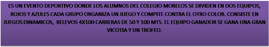 Text Box: ES UN EVENTO DEPORTIVO DONDE LOS ALUMNOS DEL COLEGIO MORELOS SE DIVIDEN EN DOS EQUIPOS, ROJOS Y AZULES CADA GRUPO ORGANIZA UN JUEGO Y COMPITE CONTRA EL OTRO COLOR. CONSISTE EN JUEGOS DINAMICOS,  RELEVOS 4X100 CARRERAS DE 50 Y 100 MTS. EL EQUIPO GANADOR SE GANA UNA GRAN VICOTIA Y UN TROFEO.

