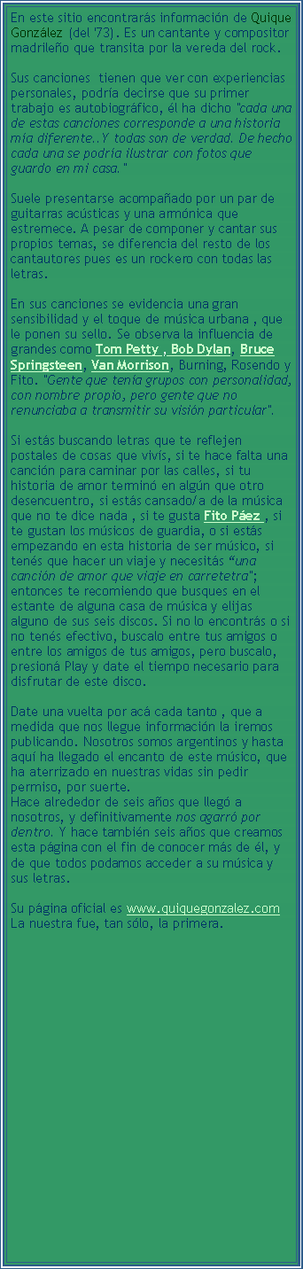 Text Box: En este sitio encontrar�s informaci�n de Quique Gonz�lez (del '73). Es un cantante y compositor madrile�o que transita por la vereda del rock. Sus canciones&nbsp; tienen que ver con experiencias personales, podr�a decirse que su primer trabajo es autobiogr�fico, �l ha dicho "cada una de estas canciones corresponde a una historia m�a diferente..Y todas son de verdad. De hecho cada una se podr�a ilustrar con fotos que guardo en mi casa." &nbsp; Suele presentarse acompa�ado por un par de guitarras ac�sticas y una arm�nica que estremece. A pesar de componer y cantar sus propios temas, se diferencia del resto de los cantautores pues es un rockero con todas las letras. En sus canciones se evidencia una gran sensibilidad y el toque de m�sica urbana , que le ponen su sello. Se observa la influencia de grandes como Tom Petty , Bob Dylan, Bruce Springsteen, Van Morrison, Burning, Rosendo y Fito. "Gente que ten�a grupos con personalidad, con nombre propio, pero gente que no renunciaba a transmitir su visi�n particular".Si est�s buscando letras que te reflejen postales de cosas que viv�s, si te hace falta una canci�n para caminar por las calles, si tu historia de amor termin� en alg�n que otro desencuentro, si est�s cansado/a de la m�sica que no te dice nada , si te gusta Fito P�ez , si te gustan los m�sicos de guardia, o si est�s empezando en esta historia de ser m�sico, si ten�s que hacer un viaje y necesit�s �una canci�n de amor que viaje en carretetra"; entonces te recomiendo que busques en el estante de alguna casa de m�sica y elijas alguno de sus seis discos. Si no lo encontr�s o si no ten�s efectivo, buscalo entre tus amigos o entre los amigos de tus amigos, pero buscalo, presion� Play y date el tiempo necesario para disfrutar de este disco.Date una vuelta por ac� cada tanto , que a medida que nos llegue informaci�n la iremos publicando. Nosotros somos argentinos y hasta aqu� ha llegado el encanto de este m�sico, que ha aterrizado en nuestras vidas sin pedir permiso, por suerte.
Hace alrededor de seis a�os que lleg� a nosotros, y definitivamente nos agarr� por dentro. Y hace tambi�n seis a�os que creamos esta p�gina con el fin de conocer m�s de �l, y de que todos podamos acceder a su m�sica y sus letras.Su p�gina oficial es www.quiquegonzalez.com 
La nuestra fue, tan s�lo, la primera. 