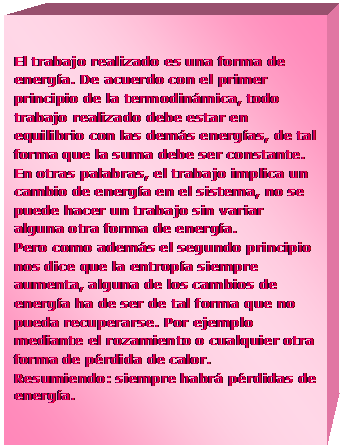 Cuadro de texto: El trabajo realizado es una forma de energ�a. De acuerdo con el primer principio de la termodin�mica, todo trabajo realizado debe estar en equilibrio con las dem�s energ�as, de tal forma que la suma debe ser constante. En otras palabras, el trabajo implica un cambio de energ�a en el sistema, no se puede hacer un trabajo sin variar alguna otra forma de energ�a. 
Pero como adem�s el segundo principio nos dice que la entrop�a siempre aumenta, alguna de los cambios de energ�a ha de ser de tal forma que no pueda recuperarse. Por ejemplo mediante el rozamiento o cualquier otra forma de p�rdida de calor. 
Resumiendo: siempre habr� p�rdidas de energ�a.
