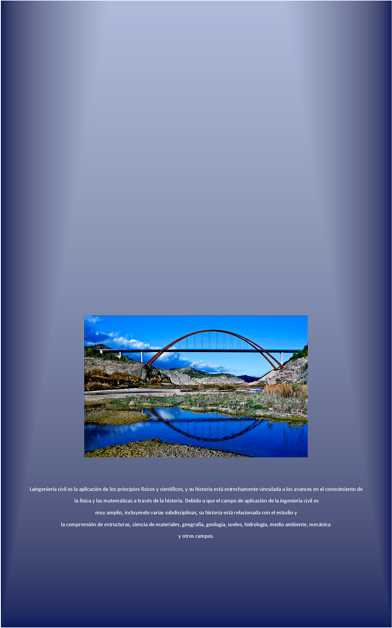 Cuadro de texto:  


Laingenier�a civil es la aplicaci�n de los principios f�sicos y cient�ficos, y su historia est� estrechamente vinculada a los avances en el conocimiento de
 la f�sica y las matem�ticas a trav�s de la historia. Debido a que el campo de aplicaci�n de la ingenier�a civil es 
muy amplio, incluyendo varias subdisciplinas, su historia est� relacionada con el estudio y 
la comprensi�n de estructuras, ciencia de materiales, geograf�a, geolog�a, suelos, hidrolog�a, medio ambiente, mec�nica
y otros campos.



