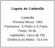 Caixa de texto: Capela do Caldeir&atilde;o
Caldeir&atilde;o
Primeira Missa: 1953
Padroeiros: S.Pedro e S.Paulo&nbsp;&nbsp;&nbsp; Festa: 29.06.
habitantes: cerca de 750
Dist&acirc;ncia da Matriz: 10,8 km
