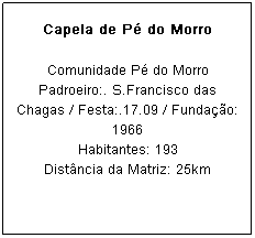 Caixa de texto: Capela de P&eacute; do Morro
Comunidade P&eacute; do Morro
Padroeiro:. S.Francisco das Chagas / Festa:.17.09 / Funda&ccedil;&atilde;o: 1966
Habitantes: 193
Dist&acirc;ncia da Matriz: 25km
&nbsp;
