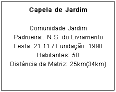 Caixa de texto: Capela de Jardim
Comunidade Jardim
Padroeira:. N.S. do Livramento Festa:.21.11 / Funda&ccedil;&atilde;o: 1990
Habitantes: 50
Dist&acirc;ncia da Matriz: 25km(34km)
&nbsp;
