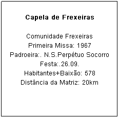 Caixa de texto: Capela de Frexeiras
Comunidade Frexeiras
Primeira Missa: 1967
Padroeira:. N.S.Perp&eacute;tuo Socorro Festa:.26.09.
Habitantes+Baix&atilde;o: 578
Dist&acirc;ncia da Matriz: 20km
&nbsp;
