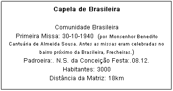 Caixa de texto: Capela de Brasileira
Comunidade Brasileira
Primeira Missa: 30-10-1940&nbsp; (por&nbsp; Monsenhor Benedito Cantu&aacute;ria de Almeida Sousa. Antes as missas eram celebradas no bairro pr&oacute;ximo da Brasileira, Frecheiras.)
Padroeira:. N.S. da Concei&ccedil;&atilde;o Festa:.08.12.
Habitantes: 3000
Dist&acirc;ncia da Matriz: 18km
&nbsp;
