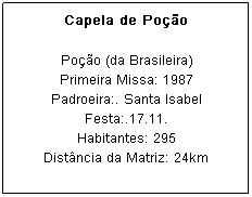 Caixa de texto: Capela de Po&ccedil;&atilde;o
Po&ccedil;&atilde;o (da Brasileira)
Primeira Missa: 1987
Padroeira:. Santa Isabel Festa:.17.11.
Habitantes: 295
Dist&acirc;ncia da Matriz: 24km
&nbsp;
