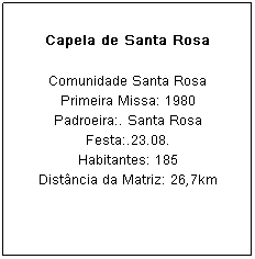 Caixa de texto: Capela de Santa Rosa
Comunidade Santa Rosa
Primeira Missa: 1980
Padroeira:. Santa Rosa Festa:.23.08.
Habitantes: 185
Dist&acirc;ncia da Matriz: 26,7km
&nbsp;
