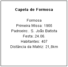 Caixa de texto: Capela de Formosa
Formosa
Primeira Missa: 1955
Padroeiro:. S. Jo&atilde;o Batista Festa:.24.06.
Habitantes: 407
Dist&acirc;ncia da Matriz: 21,8km
&nbsp;
