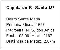 Caixa de texto: Capela do B. Santa M&ordf;
Bairro Santa Maria
Primeira Missa: 1997
Padroeira: N. S. dos Anjos
Festa: 02.08. Habit: 2187
Dist&acirc;ncia da Matriz. 2,0km
&nbsp;
