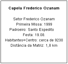 Caixa de texto: Capela Frederico Ozanam
Setor Frederico Ozanam
Primeira Missa: 1999
Padroeiro: Santo Espedito&nbsp;&nbsp;&nbsp;&nbsp; Festa: 19.08.
Habitantes+Centro: cerca de 9230
Dist&acirc;ncia da Matriz: 1,8 km
&nbsp;
