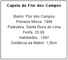 Caixa de texto: Capela do Flor dos Campos
Bairro: Flor dos Campos
Primeira Missa: 1999
Padroeira: Santa Rosa de Lima Festa: 23.08.
Habitantes:. 1047
Dist&acirc;ncia da Matriz: 1,5km
&nbsp;
&nbsp;
