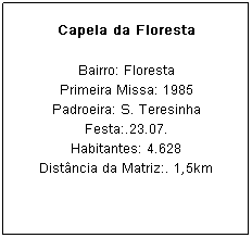 Caixa de texto: Capela da Floresta
Bairro: Floresta
Primeira Missa: 1985
Padroeira: S. Teresinha Festa:.23.07.
Habitantes: 4.628
Dist&acirc;ncia da Matriz:. 1,5km
&nbsp;
