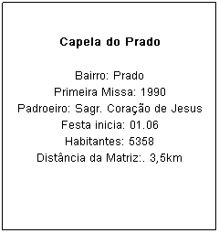 Caixa de texto: Capela do Prado
Bairro: Prado
Primeira Missa: 1990
Padroeiro: Sagr. Cora&ccedil;&atilde;o de Jesus Festa inicia: 01.06
Habitantes: 5358
Dist&acirc;ncia da Matriz:. 3,5km
&nbsp;

