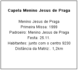 Caixa de texto: Capela Menino Jesus de Praga
Menino Jesus de Praga
Primeira Missa: 1999
Padroeiro: Menino Jesus de Praga Festa: 25.11.
Habitantes: junto com o centro 9230
Dist&acirc;ncia da Matriz:. 1,2km
&nbsp;
