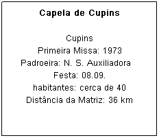 Caixa de texto: Capela de Cupins
Primeira Missa: 1973
Padroeira: N. S. Auxiliadora&nbsp;&nbsp;&nbsp; Festa: 08.09.
habitantes: cerca de 40
Dist&acirc;ncia da Matriz: 36 km
&nbsp;
