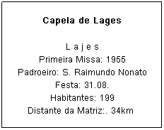Caixa de texto: Capela de Lages
L a j e s
Primeira Missa: 1955
Padroeiro: S. Raimundo Nonato Festa: 31.08.
Habitantes: 199
Distante da Matriz:. 34km&nbsp;
