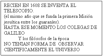 Cuadro de texto: RECIEN EN 1608 SE INVENTA EL TELESCOPIO.
(el mismo a�o que se funda la primera Misi�n jesu�tica entre los guaran�es).  
HASTA ESE MOMENTO LOS COLEGAS DE GALILEO 
	Y los fil�sofos de la �poca
NO TENIAN FORMA DE  OBSERVAR CIENTIFICAMENTE EL UNIVERSO

