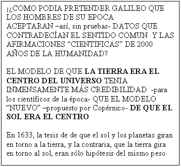 Cuadro de texto: ��COMO PODIA PRETENDER GALILEO QUE LOS HOMBRES DE SU EPOCA 
ACEPTARAN �as�, sin pruebas- DATOS QUE CONTRADEC�AN EL SENTIDO COMUN  Y LAS AFIRMACIONES �CIENTIFICAS� DE 2000 A�OS DE LA HUMANIDAD?

EL MODELO DE QUE LA TIERRA ERA EL CENTRO DEL UNIVERSO TENIA INMENSAMENTE M�S CREDIBILIDAD  -para los cient�ficos de la �poca- QUE EL MODELO �NUEVO� �propuesto por Cop�rnico- DE QUE EL SOL ERA EL CENTRO

En 1633, la tesis de de que el sol y los planetas giran en torno a la tierra, y la contraria, que la tierra gira en torno al sol, eran s�lo hip�tesis del mismo peso. 


