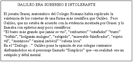 Cuadro de texto: 	GALILEO ERA SOBERBIO E INTOLERANTE

El jesuita Grassi, matem�tico del Colegio Romano hab�a explicado la existencia de los cometas de una forma m�s cient�fica que Galileo.  Pero Galileo, que no estaba de acuerdo con la evidencia mostrada por Grassi  y lo llamaba con ep�tetos muy poco cient�ficos:
�El burro m�s grande que jam�s se vio�, �embustero� �estafador� �burro� �b�falo�, �holgaz�n maligno�, �est�pido�, �miserable falsificador�, �sujeto vil�, �mentiroso� �animal imb�cil� �cabeza loca�
En el �Di�logo�� Galileo pone la opini�n de sus colegas contrarios disfraz�ndolos en el personaje llamado �Simplicio� que �en realidad- era un est�pido y d�bil mental
